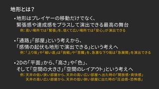 地形とは？
•地形はプレイヤーの移動だけでなく、
緊張感や達成感をプラスして演出できる最高の舞台
例：高い場所では「緊張」を、低くて広い場所では「安心」が演出できる
•「通路」「部屋」という考えから、
「感情の起伏も地形で演出できる」という考えへ
例：「上り坂」や「細い道」は「挑戦」や「苦難」を、急激な下り坂は「急展開」を演出できる
•2Dの「平面」から、「高さ」や「色」、
そして「空間の大きさ」「空間のレイアウト」という考えへ
例：天井の低い狭い部屋から、天井の高い広い部屋へ出た時の「開放感・爽快感」
天井の高い広い部屋から、天井の低い狭い部屋に出た時の「圧迫感・恐怖感」
 
