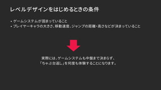 レベルデザインをはじめるときの条件
• ゲームシステムが固まっていること
• プレイヤーキャラの大きさ、移動速度、ジャンプの距離・高さなどが決まっていること
実際には、ゲームシステムも中盤まで決まらず、
「ちゃぶ台返し」を何度も体験することになります。
 