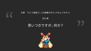 “ ”思いつきですが、何か？
大野 「どいう意図で、この順番のギミックなんですか？」
初心者
 