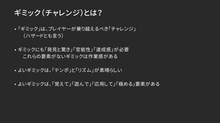 ギミック（チャレンジ）とは？
• 「ギミック」は、プレイヤーが乗り越えるべき「チャレンジ」
（ハザードとも言う）
• ギミックにも「発見と驚き」「官能性」「達成感」が必要
これらの要素がないギミックは作業感がある
• よいギミックは、「テンポ」と「リズム」が素晴らしい
• よいギミックは、「覚えて」「遊んで」「応用して」「極める」要素がある
 