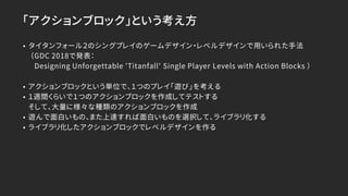 「アクションブロック」という考え方
• タイタンフォール２のシングプレイのゲームデザイン・レベルデザインで用いられた手法
（GDC 2018で発表：
Designing Unforgettable 'Titanfall' Single Player Levels with Action Blocks ）
• アクションブロックという単位で、１つのプレイ「遊び」を考える
• １週間くらいで１つのアクションブロックを作成してテストする
そして、大量に様々な種類のアクションブロックを作成
• 遊んで面白いもの、また上達すれば面白いものを選択して、ライブラリ化する
• ライブラリ化したアクションブロックでレベルデザインを作る
 