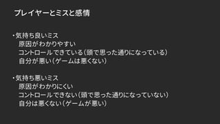 プレイヤーとミスと感情
・気持ち良いミス
原因がわかりやすい
コントロールできている（頭で思った通りになっている）
自分が悪い（ゲームは悪くない）
・気持ち悪いミス
原因がわかりにくい
コントロールできない（頭で思った通りになっていない）
自分は悪くない（ゲームが悪い）
 