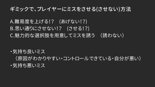 ギミックで、プレイヤーにミスをさせる(させない)方法
A.難易度を上げる！？ (あげない！？)
B.思い通りにさせない！？ (させる！？)
C.魅力的な選択肢を用意してミスを誘う （誘わない）
・気持ち良いミス
（原因がわかりやすい・コントロールできている・自分が悪い）
・気持ち悪いミス
 