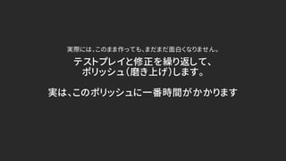 テストプレイと修正を繰り返して、
ポリッシュ（磨き上げ）します。
実は、このポリッシュに一番時間がかかります
実際には、このまま作っても、まだまだ面白くなりません。
 