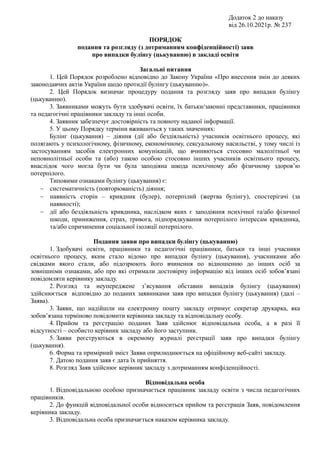 Додаток 2 до наказу
від 26.10.2021р. № 237
ПОРЯДОК
подання та розгляду (з дотриманням конфіденційності) заяв
про випадки булінгу (цькуванню) в закладі освіти
Загальні питання
1. Цей Порядок розроблено відповідно до Закону України «Про внесення змін до деяких
законодавчих актів України щодо протидії булінгу (цькуванню)».
2. Цей Порядок визначає процедуру подання та розгляду заяв про випадки булінгу
(цькуванню).
3. Заявниками можуть бути здобувачі освіти, їх батьки/законні представники, працівники
та педагогічні працівники закладу та інші особи.
4. Заявник забезпечує достовірність та повноту наданої інформації.
5. У цьому Порядку терміни вживаються у таких значеннях:
Булінг (цькування) – діяння (дії або бездіяльність) учасників освітнього процесу, які
полягають у психологічному, фізичному, економічному, сексуальному насильстві, у тому числі із
застосуванням засобів електронних комунікацій, що вчиняються стосовно малолітньої чи
неповнолітньої особи та (або) такою особою стосовно інших учасників освітнього процесу,
внаслідок чого могла бути чи була заподіяна шкода психічному або фізичному здоров’ю
потерпілого.
Типовими ознаками булінгу (цькування) є:
 систематичність (повторюваність) діяння;
 наявність сторін – кривдник (булер), потерпілий (жертва булінгу), спостерігачі (за
наявності);
 дії або бездіяльність кривдника, наслідком яких є заподіяння психічної та/або фізичної
шкоди, приниження, страх, тривога, підпорядкування потерпілого інтересам кривдника,
та/або спричинення соціальної ізоляції потерпілого.
Подання заяви про випадки булінгу (цькуванню)
1. Здобувачі освіти, працівники та педагогічні працівники, батьки та інші учасники
освітнього процесу, яким стало відомо про випадки булінгу (цькування), учасниками або
свідками якого стали, або підозрюють його вчинення по відношенню до інших осіб за
зовнішніми ознаками, або про які отримали достовірну інформацію від інших осіб зобов’язані
повідомляти керівнику закладу.
2. Розгляд та неупереджене з’ясування обставин випадків булінгу (цькування)
здійснюється відповідно до поданих заявниками заяв про випадки булінгу (цькування) (далі –
Заява).
3. Заяви, що надійшли на електронну пошту закладу отримує секретар друкарка, яка
зобов’язана терміново повідомити керівника закладу та відповідальну особу.
4. Прийом та реєстрацію поданих Заяв здійснює відповідальна особа, а в разі її
відсутності – особисто керівник закладу або його заступник.
5. Заяви реєструються в окремому журналі реєстрації заяв про випадки булінгу
(цькування).
6. Форма та примірний зміст Заяви оприлюднюється на офіційному веб-сайті закладу.
7. Датою подання заяв є дата їх прийняття.
8. Розгляд Заяв здійснює керівник закладу з дотриманням конфіденційності.
Відповідальна особа
1. Відповідальною особою призначається працівник закладу освіти з числа педагогічних
працівників.
2. До функцій відповідальної особи відноситься прийом та реєстрація Заяв, повідомлення
керівника закладу.
3. Відповідальна особа призначається наказом керівника закладу.
 