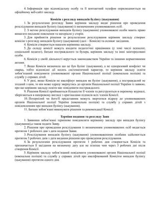 4. Інформація про відповідальну особу та її контактний телефон оприлюднюється на
офіційному веб-сайті закладу.
Комісія з розгляду випадків булінгу (цькування)
1. За результатами розгляду Заяви керівник закладу видає рішення про проведення
розслідування випадків булінгу (цькування) із визначенням уповноважених осіб.
2. З метою розслідування випадків булінгу (цькування) уповноважені особи мають право
вимагати письмові пояснення та матеріали у сторін.
3. Для прийняття рішення за результатами розслідування керівник закладу створює
комісію з розгляду випадків булінгу (цькування) (далі – Комісія) та скликає засідання.
4. Комісія створюється наказом керівника закладу.
5. До складу комісії можуть входити педагогічні працівники (у томі числі психолог,
соціальний педагог), батьки постраждалого та булера, керівник закладу та інші заінтересовані
особи.
6. Комісія у своїй діяльності керується законодавством України та іншими нормативними
актами.
7. Якщо Комісія визначила що це був булінг (цькування), а не одноразовий конфлікт чи
сварка, тобто відповідні дії носять систематичний характер, то керівник закладу освіти
зобов’язаний повідомити уповноважені органи Національної поліції (ювенальна поліція) та
службу у справах дітей.
8. У разі, якщо Комісія не кваліфікує випадок як булінг (цькування), а постраждалий не
згодний з цим, то він може одразу звернутись до органів Національної поліції України із заявою,
про що керівник закладу освіти має повідомити постраждалого.
9. Рішення Комісії приймаються більшістю її членів та реєструються в окремому журналі,
зберігаються в паперовому вигляді з оригіналами підписів всіх членів Комісії.
10. Потерпілий чи його/її представник можуть звертатися відразу до уповноважених
органів Національної поліції України (ювенальна поліція) та службу у справах дітей з
повідомленням про випадки булінгу (цькування).
11. Батьки зобов’язані виконувати рішення та рекомендації Комісії.
Терміни подання та розгляду Заяв
1. Заявники зобов’язані терміново повідомляти керівнику закладу про випадки булінгу
(цькування),а також подати Заяву.
2. Рішення про проведення розслідування із визначенням уповноважених осіб видається
протягом 1 робочого дня з дати подання Заяви.
3. Розслідування випадків булінгу (цькування) уповноваженими особами здійснюється
протягом 3 робочих днів з дати видання рішення про проведення розслідування.
4. За результатами розслідування протягом 1 робочих дня створюється Комісія та
призначається її засідання на визначену дату але не пізніше чим через 3 робочих дні після
створення Комісії.
5. Керівник закладу зобов’язаний повідомити уповноважені органи Національної поліції
(ювенальна поліція) та службу у справах дітей про кваліфікований Комісією випадок булінгу
(цькування) протягом одного дня.
 