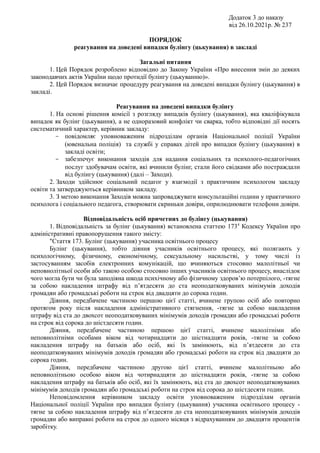 Додаток 3 до наказу
від 26.10.2021р. № 237
ПОРЯДОК
реагування на доведені випадки булінгу (цькування) в закладі
Загальні питання
1. Цей Порядок розроблено відповідно до Закону України «Про внесення змін до деяких
законодавчих актів України щодо протидії булінгу (цькуванню)».
2. Цей Порядок визначає процедуру реагування на доведені випадки булінгу (цькування) в
закладі.
Реагування на доведені випадки булінгу
1. На основі рішення комісії з розгляду випадків булінгу (цькування), яка кваліфікувала
випадок як булінг (цькування), а не одноразовий конфлікт чи сварка, тобто відповідні дії носять
систематичний характер, керівник закладу:
- повідомляє уповноваженим підрозділам органів Національної поліції України
(ювенальна поліція) та службі у справах дітей про випадки булінгу (цькування) в
закладі освіти;
- забезпечує виконання заходів для надання соціальних та психолого-педагогічних
послуг здобувачам освіти, які вчинили булінг, стали його свідками або постраждали
від булінгу (цькування) (далі – Заходи).
2. Заходи здійснює соціальний педагог у взаємодії з практичним психологом закладу
освіти та затверджуються керівником закладу.
3. З метою виконання Заходів можна запроваджувати консультаційні години у практичного
психолога і соціального педагога, створювати скриньки довіри, оприлюднювати телефони довіри.
Відповідальність осіб причетних до булінгу (цькування)
1. Відповідальність за булінг (цькування) встановлена статтею 1734
Кодексу України про
адміністративні правопорушення такого змісту:
"Стаття 173. Булінг (цькування) учасника освітнього процесу
Булінг (цькування), тобто діяння учасників освітнього процесу, які полягають у
психологічному, фізичному, економічному, сексуальному насильстві, у тому числі із
застосуванням засобів електронних комунікацій, що вчиняються стосовно малолітньої чи
неповнолітньої особи або такою особою стосовно інших учасників освітнього процесу, внаслідок
чого могла бути чи була заподіяна шкода психічному або фізичному здоров’ю потерпілого, -тягне
за собою накладення штрафу від п’ятдесяти до ста неоподатковуваних мінімумів доходів
громадян або громадські роботи на строк від двадцяти до сорока годин.
Діяння, передбачене частиною першою цієї статті, вчинене групою осіб або повторно
протягом року після накладення адміністративного стягнення, -тягне за собою накладення
штрафу від ста до двохсот неоподатковуваних мінімумів доходів громадян або громадські роботи
на строк від сорока до шістдесяти годин.
Діяння, передбачене частиною першою цієї статті, вчинене малолітніми або
неповнолітніми особами віком від чотирнадцяти до шістнадцяти років, -тягне за собою
накладення штрафу на батьків або осіб, які їх замінюють, від п’ятдесяти до ста
неоподатковуваних мінімумів доходів громадян або громадські роботи на строк від двадцяти до
сорока годин.
Діяння, передбачене частиною другою цієї статті, вчинене малолітньою або
неповнолітньою особою віком від чотирнадцяти до шістнадцяти років, -тягне за собою
накладення штрафу на батьків або осіб, які їх замінюють, від ста до двохсот неоподатковуваних
мінімумів доходів громадян або громадські роботи на строк від сорока до шістдесяти годин.
Неповідомлення керівником закладу освіти уповноваженим підрозділам органів
Національної поліції України про випадки булінгу (цькування) учасника освітнього процесу -
тягне за собою накладення штрафу від п’ятдесяти до ста неоподатковуваних мінімумів доходів
громадян або виправні роботи на строк до одного місяця з відрахуванням до двадцяти процентів
заробітку.
 