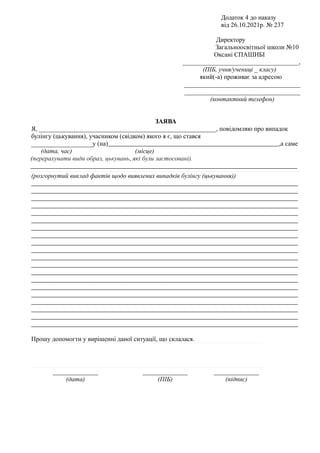 Додаток 4 до наказу
від 26.10.2021р. № 237
Директору
Загальноосвітньої школи №10
Оксані СПАШИБІ
____________________________________,
(ПІБ, учня/учениці _ класу)
який(-а) проживає за адресою
____________________________________
____________________________________
(контактний телефон)
ЗАЯВА
Я, _______________________________________________________, повідомляю про випадок
булінгу (цькування), учасником (свідком) якого я є, що стався
___________________у (на) ,а саме
(дата, час)--------------- (місце)---------------------------------
(перерахувати види образ, цькувань, які були застосовані).
(розгорнутий виклад фактів щодо виявлених випадків булінгу (цькування))
Прошу допомогти у вирішенні даної ситуації, що склалася.
______________
(дата)
______________
(ПІБ)
______________
(підпис)
 
 