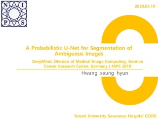 A Probabilistic U-Net for Segmentation of
Ambiguous Images
Hwang seung hyun
Yonsei University Severance Hospital CCIDS
DeepMind, Division of Medical Image Computing, German
Cancer Research Center, Germany | NIPS 2018
2020.04.19
 
