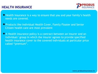 HEALTH INSURANCE
Health Insurance is a way to ensure that you and your family’s health
needs are covered.
Products like Individual Health Cover, Family Floater and Senior
Citizen health care are most prevalent
A Health insurance policy is a contract between an insurer and an
individual/ group in which the insurer agrees to provide specified
health insurance cover to the covered individuals at particular price
called “premium”.
www.probusinsurance.in
 
