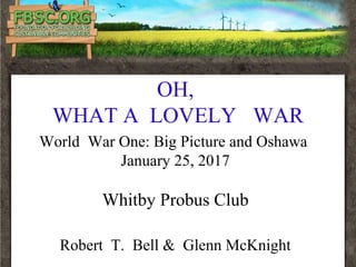 OH,
WHAT A LOVELY WAR
World War One: Big Picture and Oshawa
January 25, 2017
Whitby Probus Club
Robert T. Bell & Glenn McKnight
 