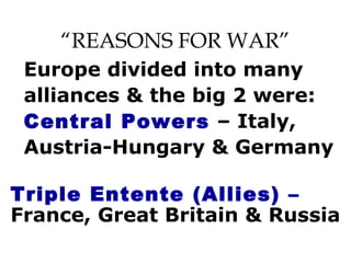 “REASONS FOR WAR”
Europe divided into many
alliances & the big 2 were:
Central Powers – Italy,
Austria-Hungary & Germany
Triple Entente (Allies) –
France, Great Britain & Russia
 