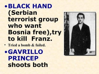 •BLACK HAND
(Serbian
terrorist group
who want
Bosnia free),try
to kill Franz.
• Tried a bomb & failed.
•GAVRILLO
PRINCEP
shoots both
 
