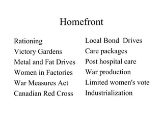 Homefront
Rationing
Victory Gardens
Metal and Fat Drives
Women in Factories
War Measures Act
Canadian Red Cross
Local Bond Drives
Care packages
Post hospital care
War production
Limited women's vote
Industrialization
 