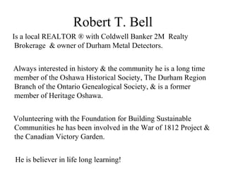 Robert T. Bell
Is a local REALTOR ® with Coldwell Banker 2M Realty
Brokerage & owner of Durham Metal Detectors.
Always interested in history & the community he is a long time
member of the Oshawa Historical Society, The Durham Region
Branch of the Ontario Genealogical Society, & is a former
member of Heritage Oshawa.
Volunteering with the Foundation for Building Sustainable
Communities he has been involved in the War of 1812 Project &
the Canadian Victory Garden.
He is believer in life long learning!
 