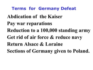 Terms for Germany Defeat
Abdication of the Kaiser
Pay war reparations
Reduction to a 100,000 standing army
Get rid of air force & reduce navy
Return Alsace & Loraine
Sections of Germany given to Poland.
 