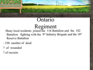 Part Three
Oshawa Local History
Ontario
Regiment
Many local residents joined the 116 Battalion and the 182
Battalion fighting with the 9th
Infantry Brigade and the 18th
Reserve Battalion
- 330 number of dead
? of wounded
? of recruits
 