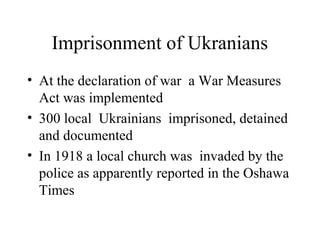 Imprisonment of Ukranians
• At the declaration of war a War Measures
Act was implemented
• 300 local Ukrainians imprisoned, detained
and documented
• In 1918 a local church was invaded by the
police as apparently reported in the Oshawa
Times
 