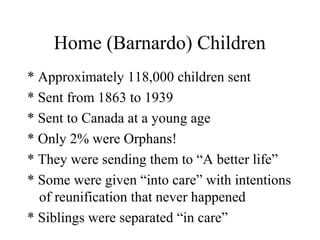 Home (Barnardo) Children
* Approximately 118,000 children sent
* Sent from 1863 to 1939
* Sent to Canada at a young age
* Only 2% were Orphans!
* They were sending them to “A better life”
* Some were given “into care” with intentions
of reunification that never happened
* Siblings were separated “in care”
 