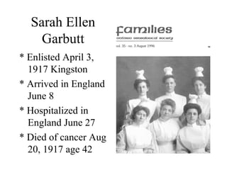 Sarah Ellen
Garbutt
* Enlisted April 3,
1917 Kingston
* Arrived in England
June 8
* Hospitalized in
England June 27
* Died of cancer Aug
20, 1917 age 42
 