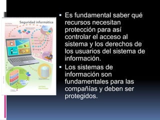  Es fundamental saber qué
recursos necesitan
protección para así
controlar el acceso al
sistema y los derechos de
los usuarios del sistema de
información.
 Los sistemas de
información son
fundamentales para las
compañías y deben ser
protegidos.
 