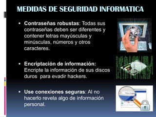 MEDIDAS DE SEGURIDAD INFORMATICA
 Contraseñas robustas: Todas sus
contraseñas deben ser diferentes y
contener letras mayúsculas y
minúsculas, números y otros
caracteres.
 Encriptación de información:
Encripte la información de sus discos
duros para evadir hackers.
 Use conexiones seguras: Al no
hacerlo revela algo de información
personal.
 