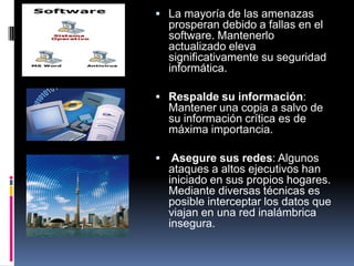  La mayoría de las amenazas
prosperan debido a fallas en el
software. Mantenerlo
actualizado eleva
significativamente su seguridad
informática.
 Respalde su información:
Mantener una copia a salvo de
su información crítica es de
máxima importancia.
 Asegure sus redes: Algunos
ataques a altos ejecutivos han
iniciado en sus propios hogares.
Mediante diversas técnicas es
posible interceptar los datos que
viajan en una red inalámbrica
insegura.
 