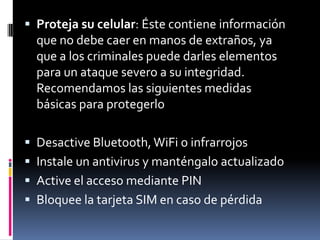  Proteja su celular: Éste contiene información
que no debe caer en manos de extraños, ya
que a los criminales puede darles elementos
para un ataque severo a su integridad.
Recomendamos las siguientes medidas
básicas para protegerlo
 Desactive Bluetooth,WiFi o infrarrojos
 Instale un antivirus y manténgalo actualizado
 Active el acceso mediante PIN
 Bloquee la tarjeta SIM en caso de pérdida
 