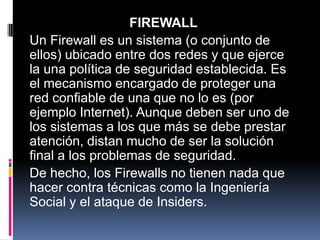 FIREWALL
Un Firewall es un sistema (o conjunto de
ellos) ubicado entre dos redes y que ejerce
la una política de seguridad establecida. Es
el mecanismo encargado de proteger una
red confiable de una que no lo es (por
ejemplo Internet). Aunque deben ser uno de
los sistemas a los que más se debe prestar
atención, distan mucho de ser la solución
final a los problemas de seguridad.
De hecho, los Firewalls no tienen nada que
hacer contra técnicas como la Ingeniería
Social y el ataque de Insiders.
 