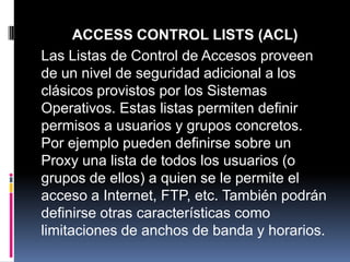 ACCESS CONTROL LISTS (ACL)
Las Listas de Control de Accesos proveen
de un nivel de seguridad adicional a los
clásicos provistos por los Sistemas
Operativos. Estas listas permiten definir
permisos a usuarios y grupos concretos.
Por ejemplo pueden definirse sobre un
Proxy una lista de todos los usuarios (o
grupos de ellos) a quien se le permite el
acceso a Internet, FTP, etc. También podrán
definirse otras características como
limitaciones de anchos de banda y horarios.
 