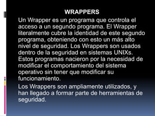 WRAPPERS
Un Wrapper es un programa que controla el
acceso a un segundo programa. El Wrapper
literalmente cubre la identidad de este segundo
programa, obteniendo con esto un más alto
nivel de seguridad. Los Wrappers son usados
dentro de la seguridad en sistemas UNIXs.
Estos programas nacieron por la necesidad de
modificar el comportamiento del sistema
operativo sin tener que modificar su
funcionamiento.
Los Wrappers son ampliamente utilizados, y
han llegado a formar parte de herramientas de
seguridad.
 
