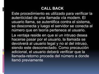 CALL BACK
Este procedimiento es utilizado para verificar la
autenticidad de una llamada vía modem. El
usuario llama, se autentifica contra el sistema,
se desconecta y luego el servidor se conecta al
número que en teoría pertenece al usuario.
La ventaja reside en que si un intruso desea
hacerse pasar por el usuario, la llamada se
devolverá al usuario legal y no al del intruso,
siendo este desconectado. Como precaución
adicional, el usuario deberá verificar que la
llamada-retorno proceda del número a donde
llamó previamente
 