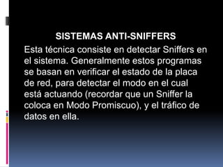SISTEMAS ANTI-SNIFFERS
Esta técnica consiste en detectar Sniffers en
el sistema. Generalmente estos programas
se basan en verificar el estado de la placa
de red, para detectar el modo en el cual
está actuando (recordar que un Sniffer la
coloca en Modo Promiscuo), y el tráfico de
datos en ella.
 