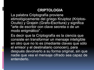 CRIPTOLOGIA
La palabra Criptografía proviene
etimológicamente del griego Kruiptoz (Kriptos-
Oculto) y Grajein (Grafo-Escritura) y significa
"arte de escribir con clave secreta o de un
modo enigmático" .
Es decir que la Criptografía es la ciencia que
consiste en transformar un mensaje inteligible
en otro que no lo es (mediante claves que sólo
el emisor y el destinatario conocen), para
después devolverlo a su forma original, sin que
nadie que vea el mensaje cifrado sea capaz de
entenderlo.
 