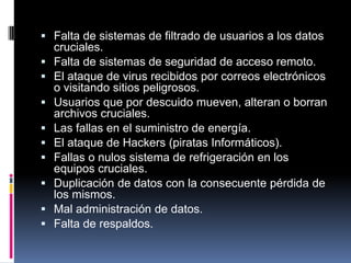  Falta de sistemas de filtrado de usuarios a los datos
cruciales.
 Falta de sistemas de seguridad de acceso remoto.
 El ataque de virus recibidos por correos electrónicos
o visitando sitios peligrosos.
 Usuarios que por descuido mueven, alteran o borran
archivos cruciales.
 Las fallas en el suministro de energía.
 El ataque de Hackers (piratas Informáticos).
 Fallas o nulos sistema de refrigeración en los
equipos cruciales.
 Duplicación de datos con la consecuente pérdida de
los mismos.
 Mal administración de datos.
 Falta de respaldos.
 