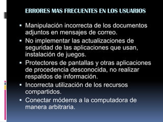 ERRORES MAS FRECUENTES EN LOS USUARIOS
 Manipulación incorrecta de los documentos
adjuntos en mensajes de correo.
 No implementar las actualizaciones de
seguridad de las aplicaciones que usan,
instalación de juegos.
 Protectores de pantallas y otras aplicaciones
de procedencia desconocida, no realizar
respaldos de información.
 Incorrecta utilización de los recursos
compartidos.
 Conectar módems a la computadora de
manera arbitraria.
 