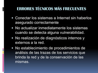 ERRORES TÉCNICOS MÁS FRECUENTES
 Conectar los sistemas a Internet sin haberlos
asegurado correctamente
 No actualizar inmediatamente los sistemas
cuando se detecta alguna vulnerabilidad.
 No realización de diagnósticos internos y
externos a la red.
 No establecimiento de procedimientos de
análisis de las trazas de los servicios que
brinda la red y de la conservación de las
mismas.
 