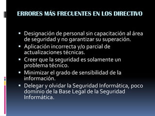 ERRORES MÁS FRECUENTES EN LOS DIRECTIVO
 Designación de personal sin capacitación al área
de seguridad y no garantizar su superación.
 Aplicación incorrecta y/o parcial de
actualizaciones técnicas.
 Creer que la seguridad es solamente un
problema técnico.
 Minimizar el grado de sensibilidad de la
información.
 Delegar y olvidar la Seguridad Informática, poco
dominio de la Base Legal de la Seguridad
Informática.
 