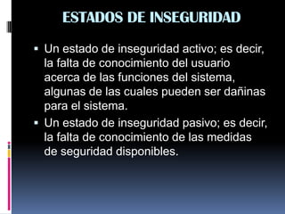 ESTADOS DE INSEGURIDAD
 Un estado de inseguridad activo; es decir,
la falta de conocimiento del usuario
acerca de las funciones del sistema,
algunas de las cuales pueden ser dañinas
para el sistema.
 Un estado de inseguridad pasivo; es decir,
la falta de conocimiento de las medidas
de seguridad disponibles.
 
