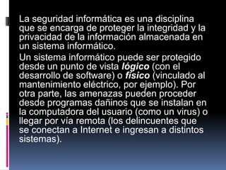 La seguridad informática es una disciplina
que se encarga de proteger la integridad y la
privacidad de la información almacenada en
un sistema informático.
Un sistema informático puede ser protegido
desde un punto de vista lógico (con el
desarrollo de software) o físico (vinculado al
mantenimiento eléctrico, por ejemplo). Por
otra parte, las amenazas pueden proceder
desde programas dañinos que se instalan en
la computadora del usuario (como un virus) o
llegar por vía remota (los delincuentes que
se conectan a Internet e ingresan a distintos
sistemas).
 