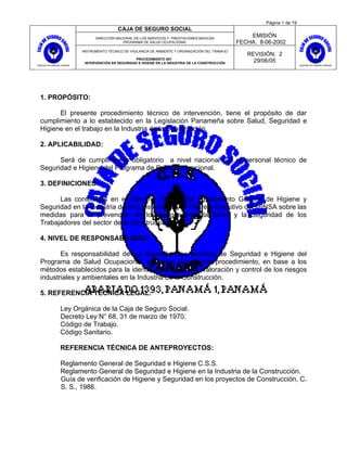 Página 1 de 19
                               CAJA DE SEGURO SOCIAL
                    DIRECCIÓN NACIONAL DE LOS SERVICIOS Y PRESTACIONES MEDICAS
                                                                                             EMISIÓN
                                 PROGRAMA DE SALUD OCUPACIONAL                           FECHA: 8-06-2002
              INSTRUMENTO TÉCNICO DE VIGILANCIA DE AMBIENTE Y ORGANIZACIÓN DEL TRABAJO
                                                                                            REVISIÓN: 2
                                        PROCEDIMIENTO 007
               INTERVENCIÓN EN SEGURIDAD E HGIENE EN LA INDUSTRIA DE LA CONSTRUCCIÓN
                                                                                              29/06/05




1. PROPÓSITO:

      El presente procedimiento técnico de intervención, tiene el propósito de dar
cumplimiento a lo establecido en la Legislación Panameña sobre Salud, Seguridad e
Higiene en el trabajo en la Industria de la Construcción.

2. APLICABILIDAD:

      Será de cumplimiento obligatorio a nivel nacional por el personal técnico de
Seguridad e Higiene del Programa de Salud Ocupacional.

3. DEFINICIONES:

      Las contenidas en el Glosario Técnico del Reglamento General de Higiene y
Seguridad en la Industria de la Construcción y el Decreto Ejecutivo del MINSA sobre las
medidas para la prevención de los riesgos para la Salud y la Seguridad de los
Trabajadores del sector de la Construcción.

4. NIVEL DE RESPONSABILIDAD:

       Es responsabilidad de las dependencias técnicas de Seguridad e Higiene del
Programa de Salud Ocupacional, el aplicar el presente procedimiento, en base a los
métodos establecidos para la identificación, análisis, valoración y control de los riesgos
industriales y ambientales en la Industria de la Construcción.

5. REFERENCIA TÉCNICA LEGAL:

      Ley Orgánica de la Caja de Seguro Social.
      Decreto Ley N° 68, 31 de marzo de 1970.
      Código de Trabajo.
      Código Sanitario.

      REFERENCIA TÉCNICA DE ANTEPROYECTOS:

      Reglamento General de Seguridad e Higiene C.S.S.
      Reglamento General de Seguridad e Higiene en la Industria de la Construcción.
      Guía de verificación de Higiene y Seguridad en los proyectos de Construcción, C.
      S. S., 1986.
 