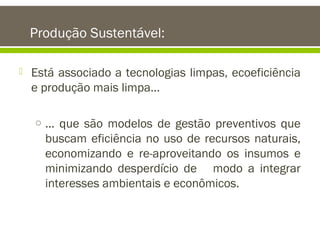 Produção Sustentável:


Está associado a tecnologias limpas, ecoeficiência
e produção mais limpa...
o ... que são modelos de gestão preventivos que

buscam eficiência no uso de recursos naturais,
economizando e re-aproveitando os insumos e
minimizando desperdício de modo a integrar
interesses ambientais e econômicos.

 