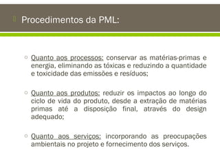 

Procedimentos da PML:

o Quanto aos processos: conservar as matérias-primas e

energia, eliminando as tóxicas e reduzindo a quantidade
e toxicidade das emissões e resíduos;

o Quanto aos produtos: reduzir os impactos ao longo do

ciclo de vida do produto, desde a extração de matérias
primas até a disposição final, através do design
adequado;

o Quanto aos serviços: incorporando as preocupações

ambientais no projeto e fornecimento dos serviços.

 