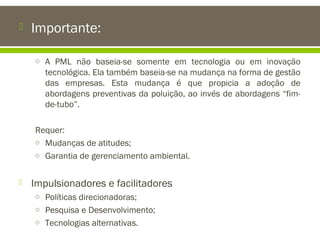 

Importante:
o A PML não baseia-se somente em tecnologia ou em inovação

tecnológica. Ela também baseia-se na mudança na forma de gestão
das empresas. Esta mudança é que propicia a adoção de
abordagens preventivas da poluição, ao invés de abordagens “fimde-tubo”.
Requer:
o Mudanças de atitudes;
o Garantia de gerenciamento ambiental.


Impulsionadores e facilitadores
o Políticas direcionadoras;
o Pesquisa e Desenvolvimento;
o Tecnologias alternativas.

 
