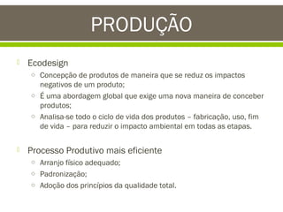 PRODUÇÃO


Ecodesign
o Concepção de produtos de maneira que se reduz os impactos

negativos de um produto;
o É uma abordagem global que exige uma nova maneira de conceber
produtos;
o Analisa-se todo o ciclo de vida dos produtos – fabricação, uso, fim
de vida – para reduzir o impacto ambiental em todas as etapas.


Processo Produtivo mais eficiente
o Arranjo físico adequado;
o Padronização;
o Adoção dos princípios da qualidade total.

 