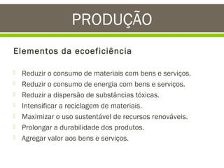 PRODUÇÃO
Elementos da ecoeficiência








Reduzir o consumo de materiais com bens e serviços.
Reduzir o consumo de energia com bens e serviços.
Reduzir a dispersão de substâncias tóxicas.
Intensificar a reciclagem de materiais.
Maximizar o uso sustentável de recursos renováveis.
Prolongar a durabilidade dos produtos.
Agregar valor aos bens e serviços.

 