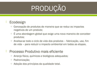 PRODUÇÃO


Ecodesign
o Concepção de produtos de maneira que se reduz os impactos

negativos de um produto;
o É uma abordagem global que exige uma nova maneira de conceber
produtos;
o Analisa-se todo o ciclo de vida dos produtos – fabricação, uso, fim
de vida – para reduzir o impacto ambiental em todas as etapas.



Processo Produtivo mais eficiente
o Arranjo físico, químicos e biológicos adequados;
o Padronização;
o Adoção dos princípios da qualidade total.

 