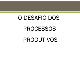 O DESAFIO DOS
PROCESSOS
PRODUTIVOS

 