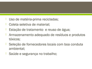 








Uso de matéria-prima recicladas;
Coleta seletiva de material;
Estação de tratamento e reuso de água;
Armazenamento adequado de resíduos e produtos
tóxicos;
Seleção de fornecedores locais com boa conduta
ambiental;
Saúde e segurança no trabalho;

 