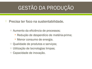 GESTÃO DA PRODUÇÃO


Precisa ter foco na sustentabilidade.
o Aumento da eficiência de processos;

• Redução de desperdício de matéria-prima;
• Menor consumo de energia.
o Qualidade de produtos e serviços;
o Utilização de tecnologias limpas;
o Capacidade de inovação.

 